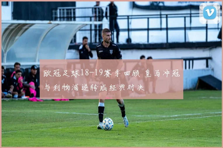 欧冠足球18-19赛季回顾 皇马冲冠与利物浦逆转成经典对决