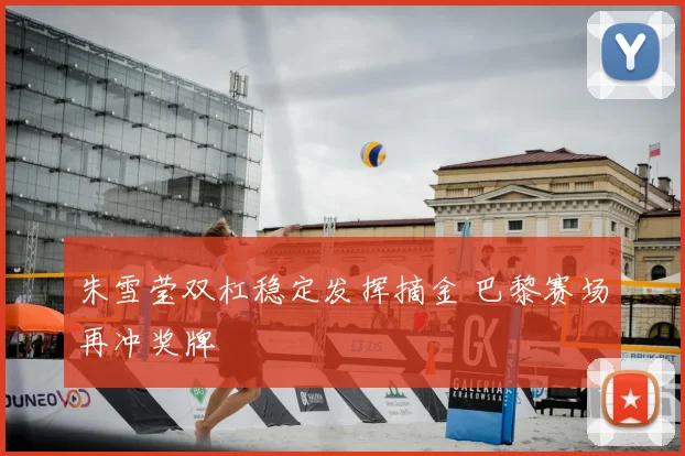 朱雪莹双杠稳定发挥摘金 巴黎赛场再冲奖牌