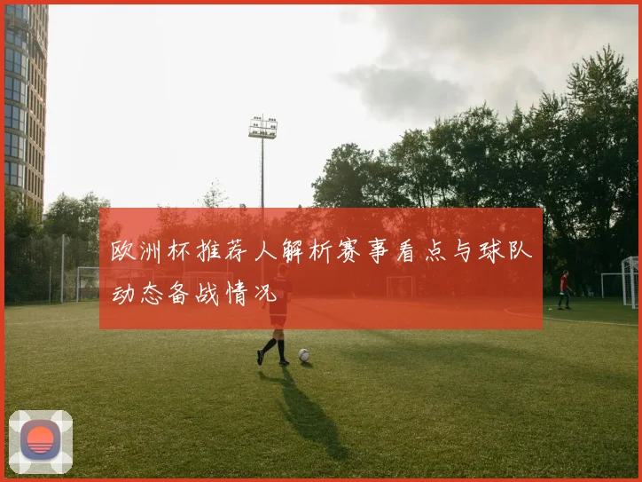 欧洲杯推荐人解析赛事看点与球队动态备战情况
