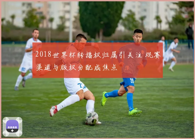 2018世界杯转播权归属引关注 观赛渠道与版权分配成焦点